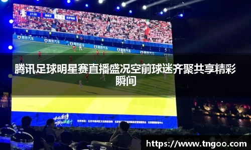 腾讯足球明星赛直播盛况空前球迷齐聚共享精彩瞬间